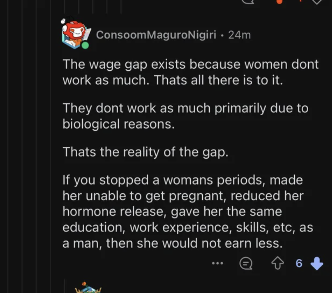 screenshot - ConsoomMaguroNigiri . 24m The wage gap exists because women dont work as much. Thats all there is to it. They dont work as much primarily due to biological reasons. Thats the reality of the gap. If you stopped a womans periods, made her unabl